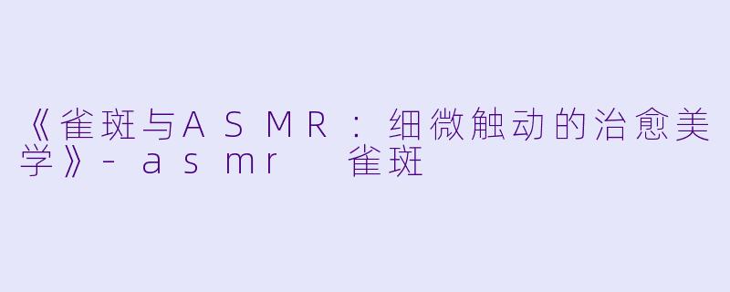 《雀斑与ASMR：细微触动的治愈美学》-asmr 雀斑
