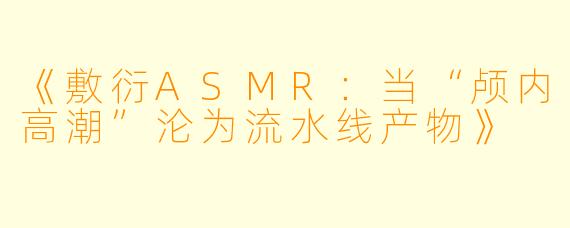 《敷衍ASMR：当“颅内高潮”沦为流水线产物》