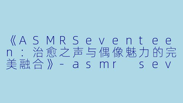 《ASMRSeventeen：治愈之声与偶像魅力的完美融合》-asmr seventeen