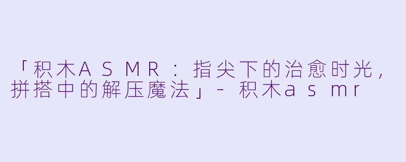 「积木ASMR：指尖下的治愈时光，拼搭中的解压魔法」