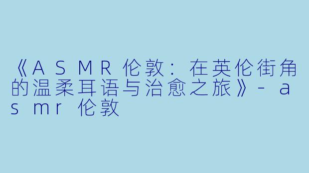 《ASMR伦敦：在英伦街角的温柔耳语与治愈之旅》-asmr伦敦