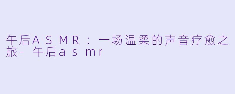 午后ASMR：一场温柔的声音疗愈之旅-午后asmr