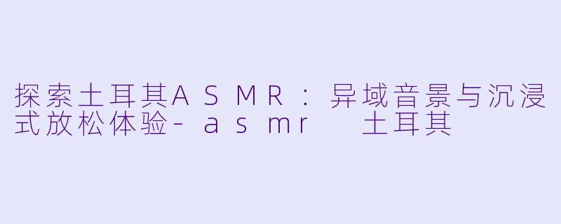 探索土耳其ASMR:异域音景与沉浸式放松体验
