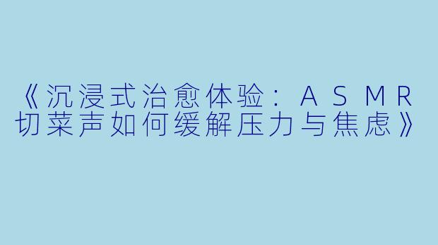 《沉浸式治愈体验:ASMR切菜声如何缓解压力与焦虑》