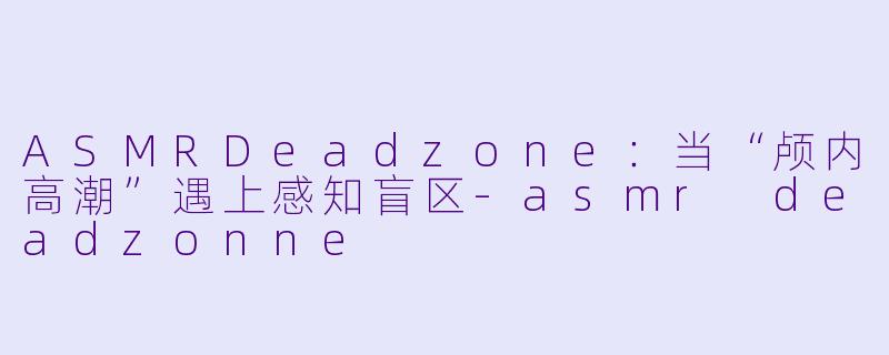 ASMRDeadzone：当“颅内高潮”遇上感知盲区-asmr deadzonne