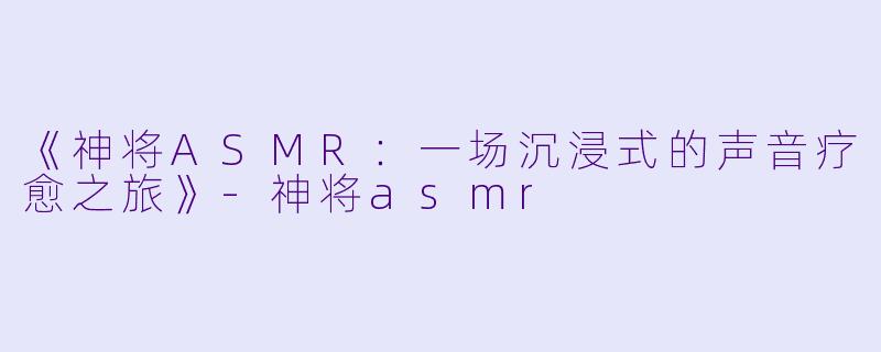 《神将ASMR：一场沉浸式的声音疗愈之旅》-神将asmr