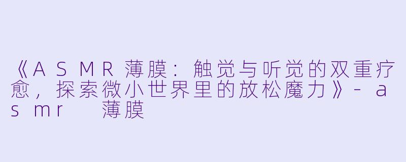 《ASMR薄膜：触觉与听觉的双重疗愈，探索微小世界里的放松魔力》-asmr 薄膜