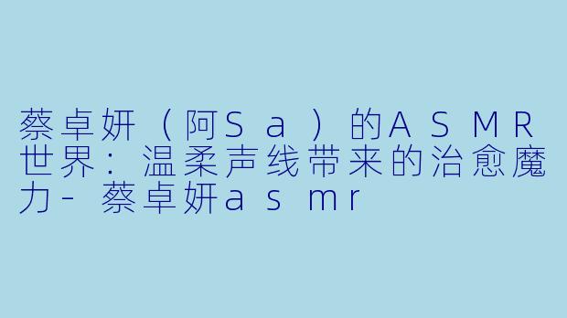 蔡卓妍（阿Sa）的ASMR世界：温柔声线带来的治愈魔力-蔡卓妍asmr