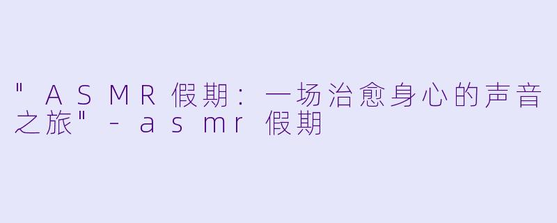 "ASMR假期:一场治愈身心的声音之旅"