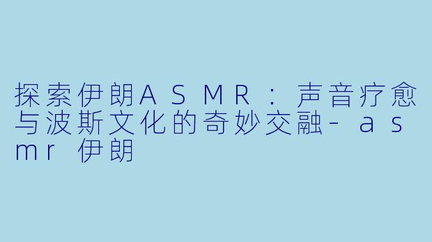 探索伊朗ASMR：声音疗愈与波斯文化的奇妙交融-asmr伊朗
