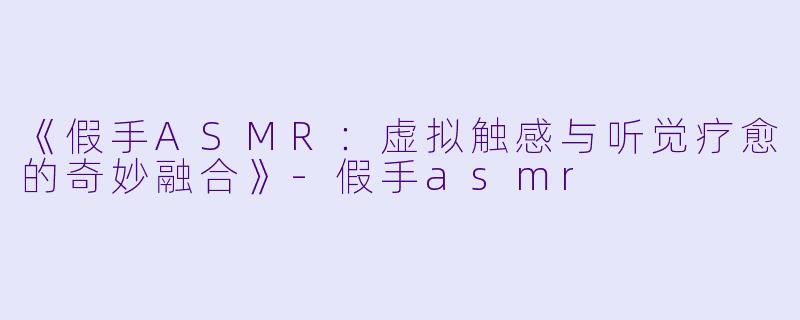 《假手ASMR：虚拟触感与听觉疗愈的奇妙融合》-假手asmr