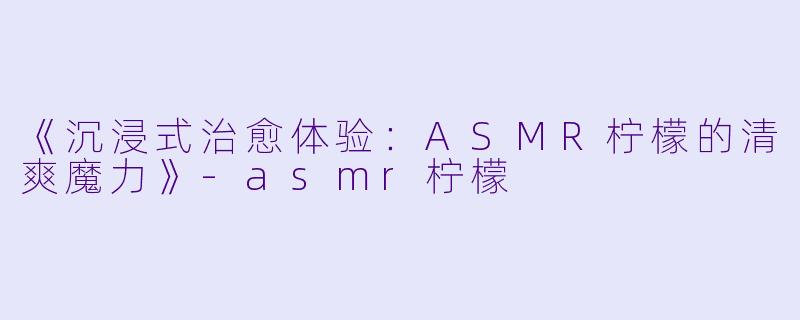 《沉浸式治愈体验：ASMR柠檬的清爽魔力》-asmr柠檬