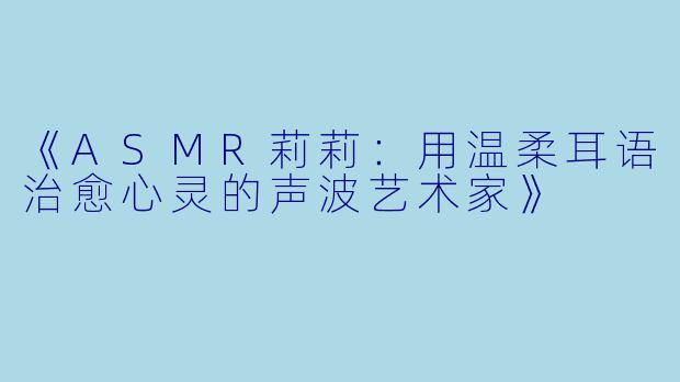 《ASMR莉莉：用温柔耳语治愈心灵的声波艺术家》