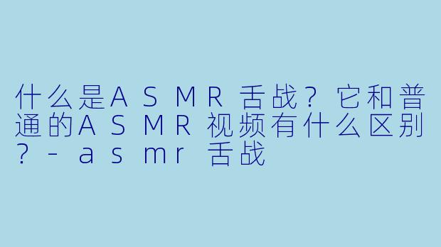 什么是ASMR舌战?它和普通的ASMR视频有什么区别?