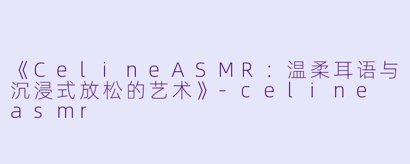 《CelineASMR：温柔耳语与沉浸式放松的艺术》-celine asmr
