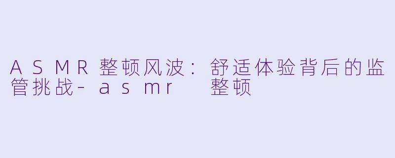ASMR整顿风波：舒适体验背后的监管挑战-asmr 整顿