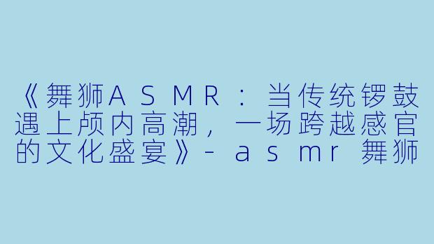 《舞狮ASMR：当传统锣鼓遇上颅内高潮，一场跨越感官的文化盛宴》-asmr舞狮