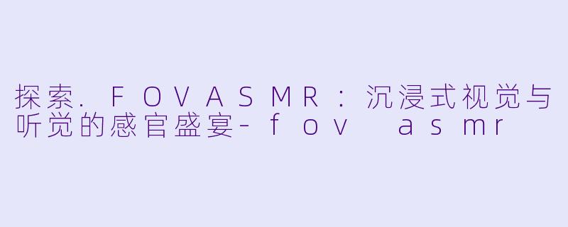 探索.FOVASMR：沉浸式视觉与听觉的感官盛宴-fov asmr