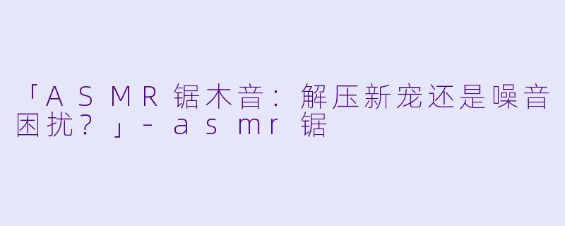 「ASMR锯木音：解压新宠还是噪音困扰？」-asmr锯