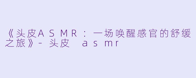 《头皮ASMR：一场唤醒感官的舒缓之旅》-头皮 asmr