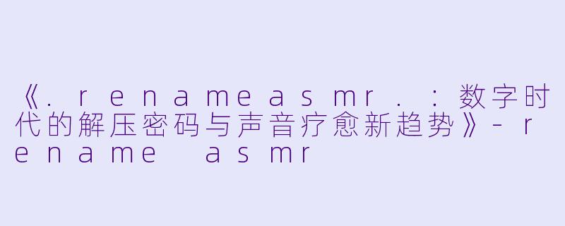 《.renameasmr.：数字时代的解压密码与声音疗愈新趋势》-rename asmr