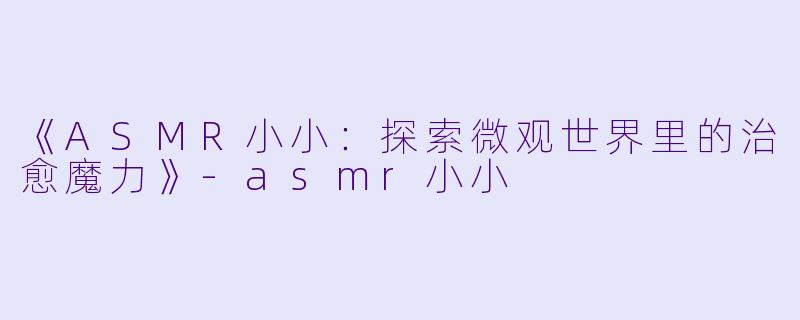 《ASMR小小：探索微观世界里的治愈魔力》-asmr小小