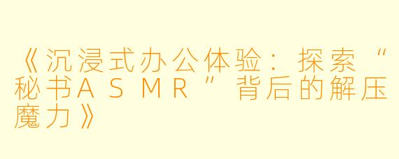 《沉浸式办公体验：探索“秘书ASMR”背后的解压魔力》