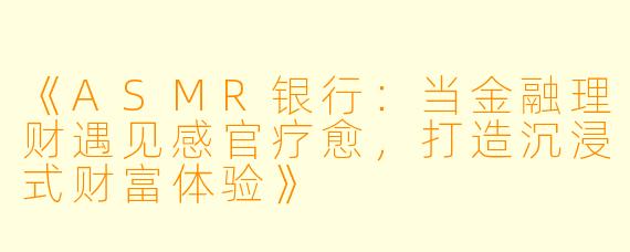 《ASMR银行：当金融理财遇见感官疗愈，打造沉浸式财富体验》