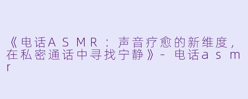 《电话ASMR:声音疗愈的新维度,在私密通话中寻找宁静》