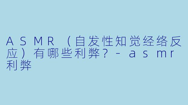 ASMR（自发性知觉经络反应）有哪些利弊？-asmr利弊