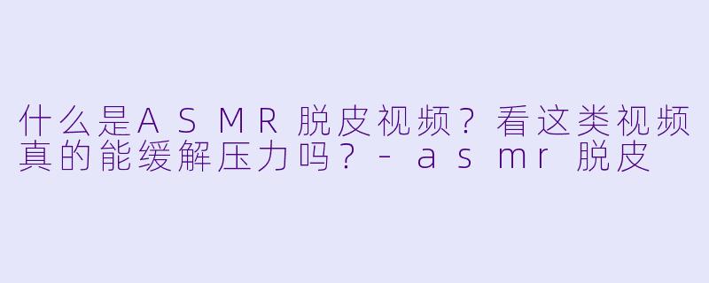 什么是ASMR脱皮视频?看这类视频真的能缓解压力吗?