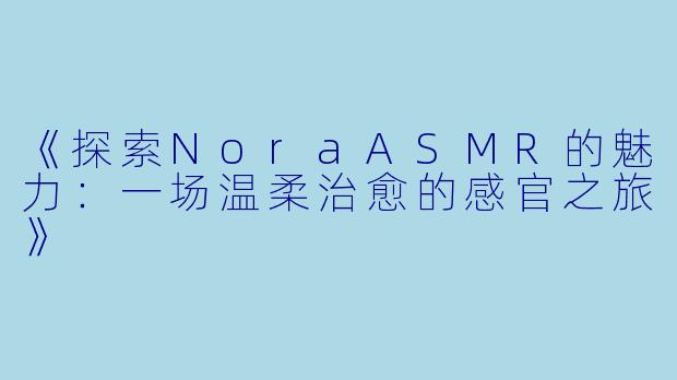 《探索NoraASMR的魅力：一场温柔治愈的感官之旅》