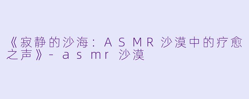 《寂静的沙海：ASMR沙漠中的疗愈之声》-asmr沙漠