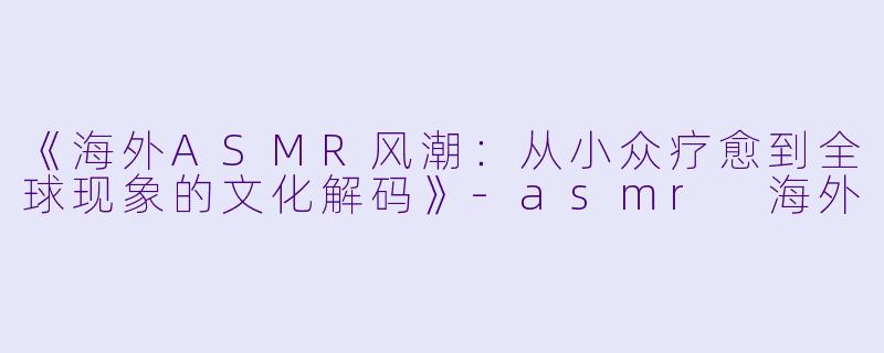 《海外ASMR风潮:从小众疗愈到全球现象的文化解码》
