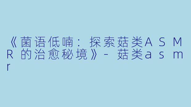 《菌语低喃:探索菇类ASMR的治愈秘境》