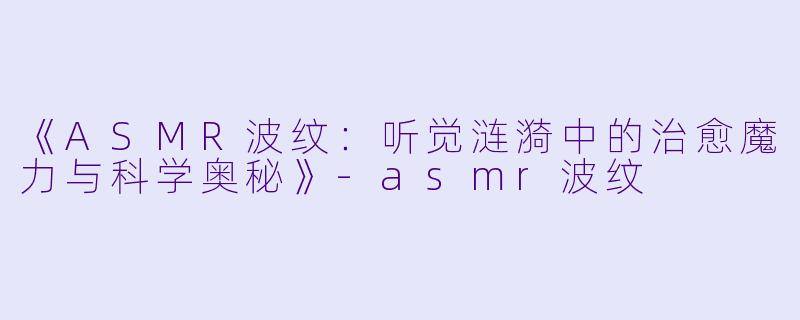 《ASMR波纹:听觉涟漪中的治愈魔力与科学奥秘》