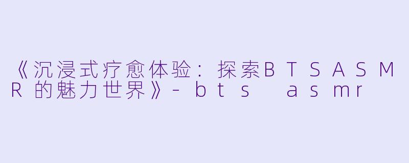 《沉浸式疗愈体验：探索BTSASMR的魅力世界》-bts asmr