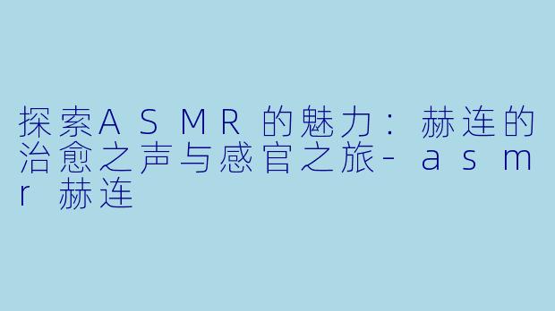 探索ASMR的魅力:赫连的治愈之声与感官之旅