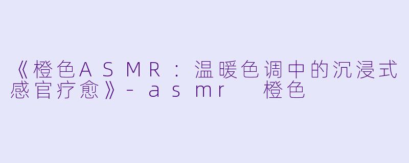 《橙色ASMR：温暖色调中的沉浸式感官疗愈》-asmr 橙色