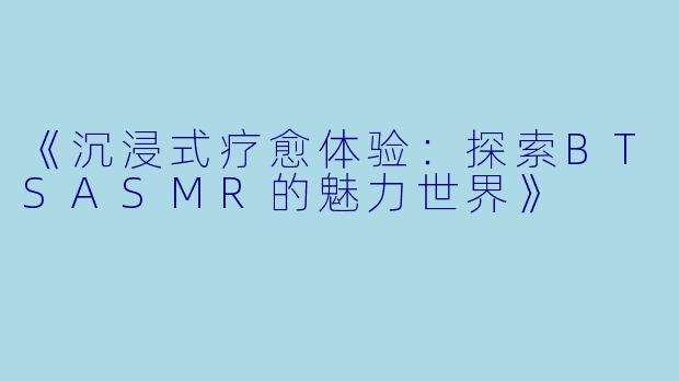《沉浸式疗愈体验：探索BTSASMR的魅力世界》