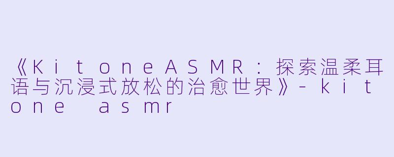 《KitoneASMR：探索温柔耳语与沉浸式放松的治愈世界》-kitone asmr