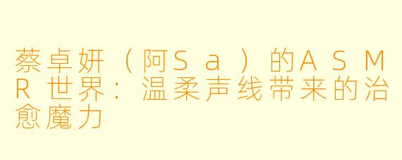 蔡卓妍（阿Sa）的ASMR世界：温柔声线带来的治愈魔力