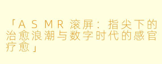 「ASMR滚屏：指尖下的治愈浪潮与数字时代的感官疗愈」