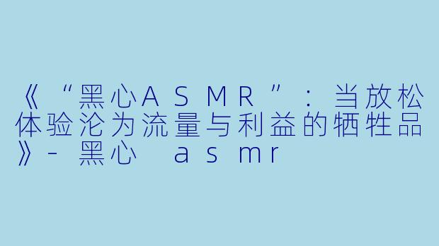 《“黑心ASMR”:当放松体验沦为流量与利益的牺牲品》