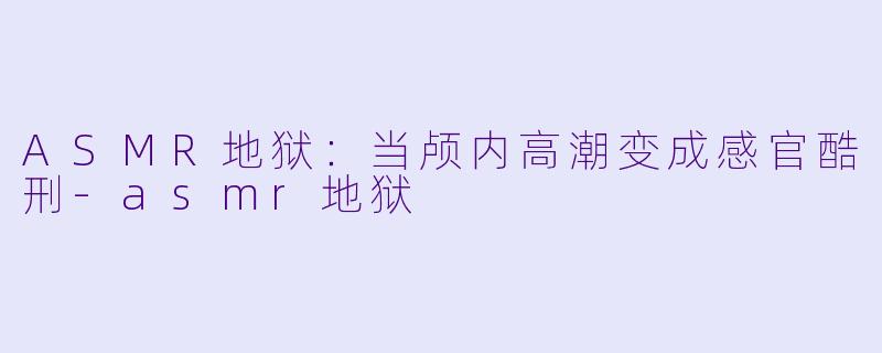 ASMR地狱：当颅内高潮变成感官酷刑-asmr地狱
