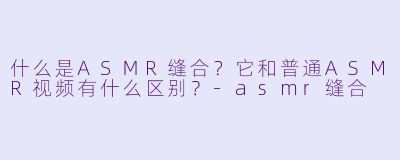 什么是ASMR缝合?它和普通ASMR视频有什么区别?