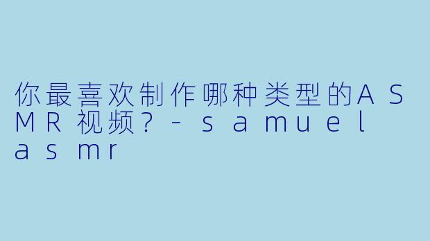 你最喜欢制作哪种类型的ASMR视频？-samuel asmr