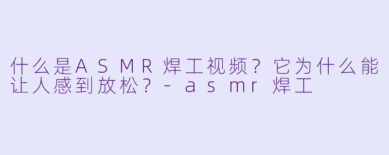 什么是ASMR焊工视频？它为什么能让人感到放松？-asmr焊工