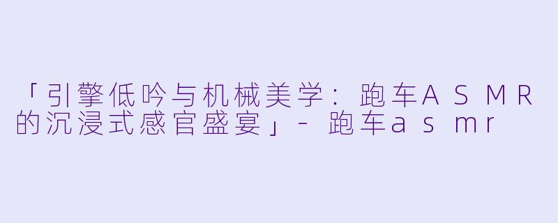 「引擎低吟与机械美学：跑车ASMR的沉浸式感官盛宴」-跑车asmr