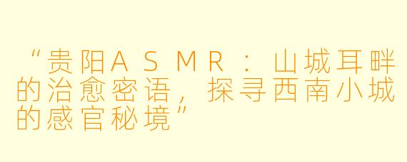 “贵阳ASMR：山城耳畔的治愈密语，探寻西南小城的感官秘境”